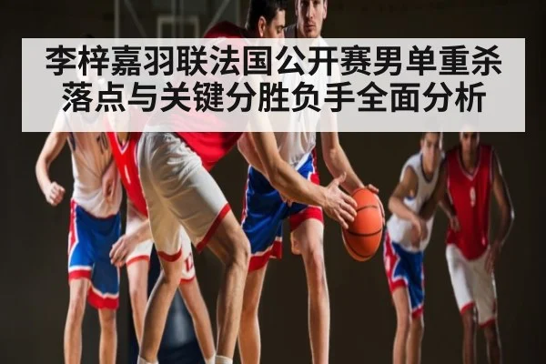 李梓嘉羽联法国公开赛男单重杀落点与关键分胜负手全面分析 | c7c7.vip，c7c7.app